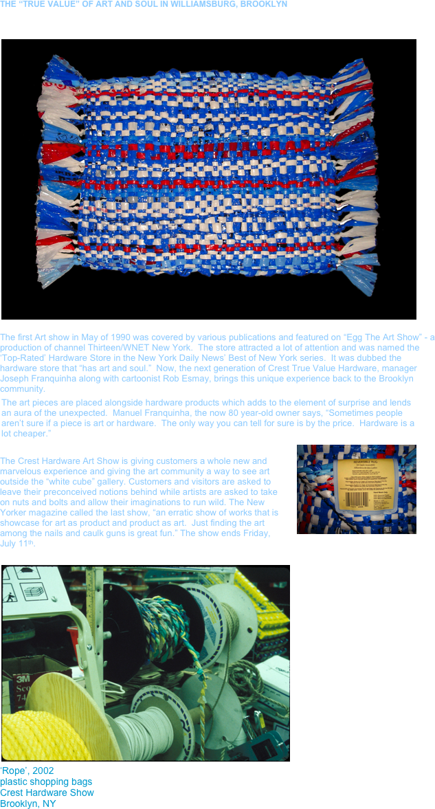 THE “TRUE VALUE” OF ART AND SOUL IN WILLIAMSBURG, BROOKLYN


￼

The first Art show in May of 1990 was covered by various publications and featured on “Egg The Art Show” - a production of channel Thirteen/WNET New York.  The store attracted a lot of attention and was named the ‘Top-Rated’ Hardware Store in the New York Daily News’ Best of New York series.  It was dubbed the hardware store that “has art and soul.”  Now, the next generation of Crest True Value Hardware, manager Joseph Franquinha along with cartoonist Rob Esmay, brings this unique experience back to the Brooklyn community.
The art pieces are placed alongside hardware products which adds to the element of surprise and lends an aura of the unexpected.  Manuel Franquinha, the now 80 year-old owner says, “Sometimes people aren’t sure if a piece is art or hardware.  The only way you can tell for sure is by the price.  Hardware is a lot cheaper.” ￼

The Crest Hardware Art Show is giving customers a whole new and marvelous experience and giving the art community a way to see art outside the “white cube” gallery. Customers and visitors are asked to leave their preconceived notions behind while artists are asked to take on nuts and bolts and allow their imaginations to run wild. The New Yorker magazine called the last show, “an erratic show of works that is showcase for art as product and product as art.  Just finding the art among the nails and caulk guns is great fun.” The show ends Friday, July 11th. 

￼
‘Rope’, 2002
plastic shopping bags
Crest Hardware Show
Brooklyn, NY
