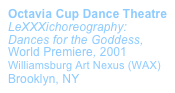 Octavia Cup Dance Theatre LeXXXichoreography: Dances for the Goddess, World Premiere, 2001 
Williamsburg Art Nexus (WAX)  Brooklyn, NY