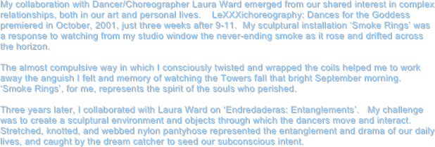 My collaboration with Dancer/Choreographer Laura Ward emerged from our shared interest in complex relationships, both in our art and personal lives.    LeXXXichoreography: Dances for the Goddess premiered in October, 2001, just three weeks after 9-11.  My sculptural installation ‘Smoke Rings’ was a response to watching from my studio window the never-ending smoke as it rose and drifted across the horizon.  

The almost compulsive way in which I consciously twisted and wrapped the coils helped me to work away the anguish I felt and memory of watching the Towers fall that bright September morning.   ‘Smoke Rings’, for me, represents the spirit of the souls who perished. 

Three years later, I collaborated with Laura Ward on ‘Endredaderas: Entanglements’.   My challenge was to create a sculptural environment and objects through which the dancers move and interact.  Stretched, knotted, and webbed nylon pantyhose represented the entanglement and drama of our daily lives, and caught by the dream catcher to seed our subconscious intent. 
 